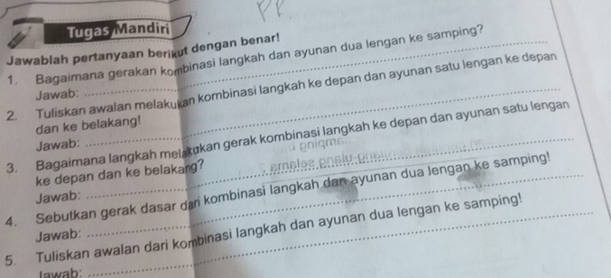 Tugas Mandiri 
Jawablah pertanyaan berikut dengan benar! 
1. Bagaimana gerakan kombinasi langkah dan ayunan dua lengan ke samping? 
2. Tuliskan awalan melakukan kombinasi langkah ke depan dan ayunan satu lengan ke depan 
Jawab: 
dan ke belakang! 
3. Bagaimana langkah melakukan gerak kombinasi langkah ke depan dan ayunan satu lengan 
Jawab: 
ke depan dan ke belakang? ɛmɛləz pnslu 
4. Sebutkan gerak dasar dai kombinasi langkah dan ayunan dua lengan ke samping! 
Jawab: 
5. Tuliskan awalan dari kombinasi langkah dan ayunan dua lengan ke samping! 
Jawab: 
Iawab: