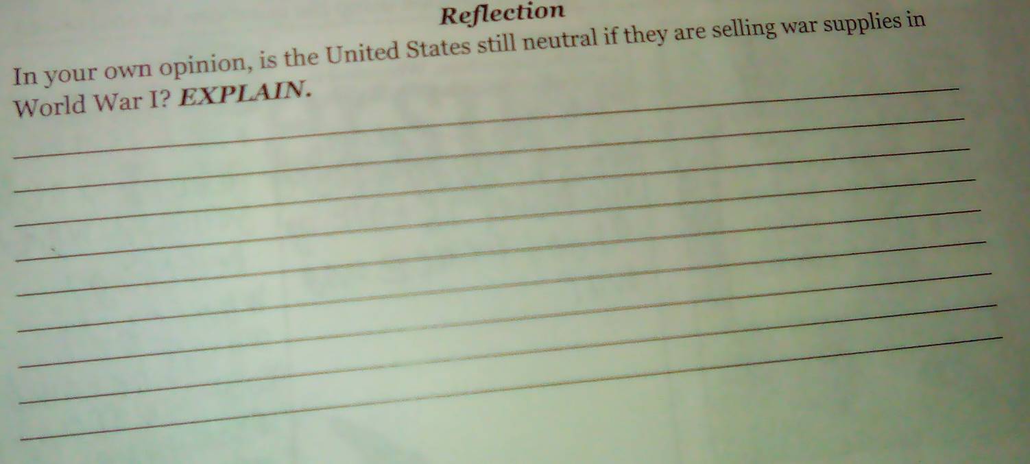 Reflection 
In your own opinion, is the United States still neutral if they are selling war supplies in 
_ 
_World War I? EXPLAIN. 
_ 
_ 
_ 
_ 
_ 
_ 
_