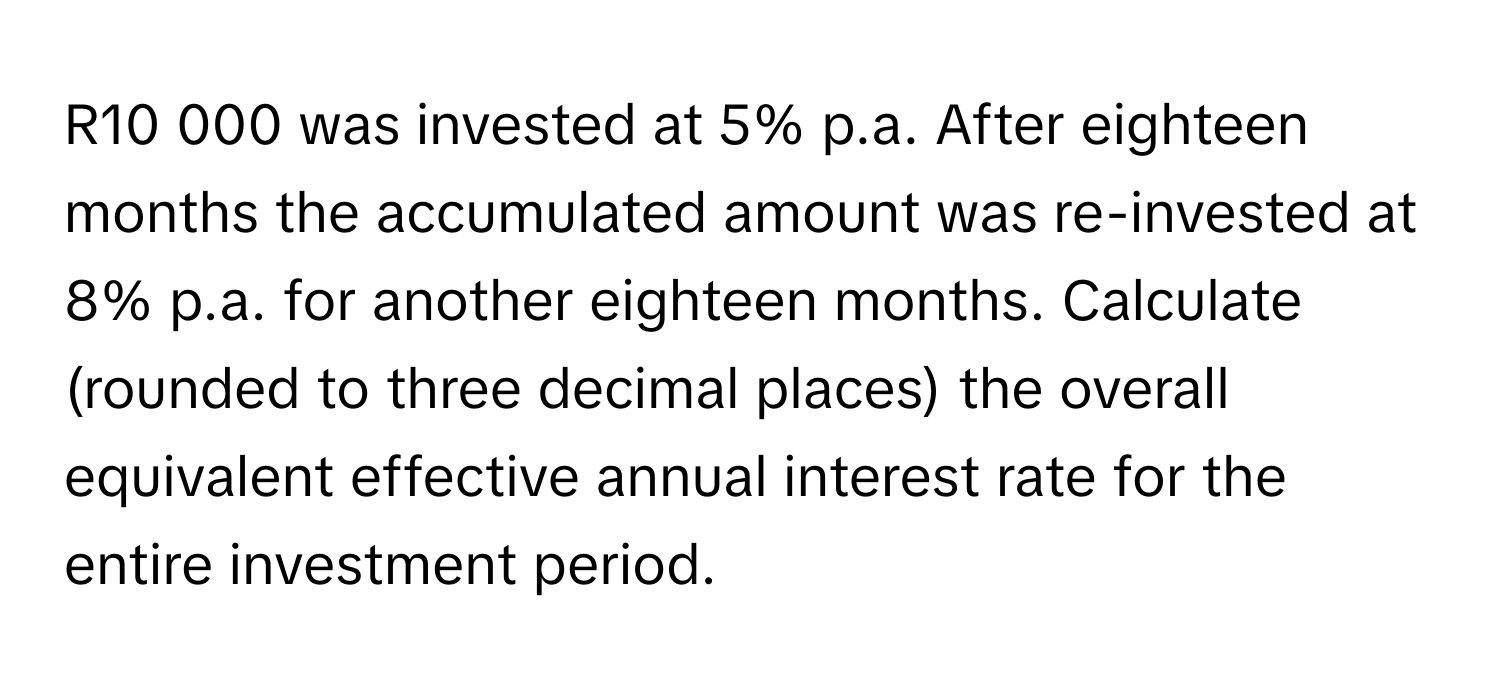 R10 000 was invested at 5% p.a. After eighteen months the accumulated amount was re-invested at 8% p.a. for another eighteen months. Calculate (rounded to three decimal places) the overall equivalent effective annual interest rate for the entire investment period.