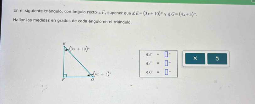 En el siguiente triángulo, con ángulo recto ∠ F , suponer que ∠ E=(3x+10)^circ  y ∠ G=(4x+3)^circ .
Hallar las medidas en grados de cada ángulo en el triángulo.
∠ E=□° ×
∠ F=□°
∠ G=□°