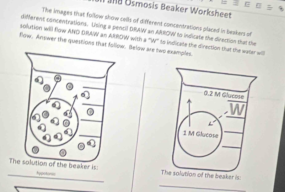 Il and Osmosis Beaker Worksheet 
The images that follow show cells of different concentrations placed in beakers of 
different concentrations. Using a pencil DRAW an ARROW to indicate the direction that the 
solution will flow AND DRAW an ARROW with a “W” to indicate the direction that the water willl 
flow. Answer the questions that follow. Below are two examples. 
The solution of the beaker is: The solution of the beaker is: 
hypotonis 
_