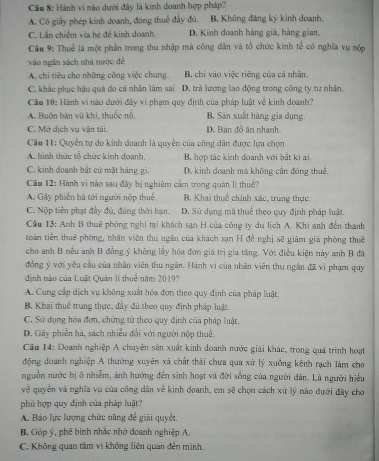 Cầu 8: Hành vi nào dưới đây là kinh doanh hợp pháp?
A. Có giấy phép kinh doanh, đóng thuế đầy đủ. B. Không đăng ký kinh doanh.
C. Lần chiếm via hè đề kinh doanh. D. Kinh doanh hàng giả, hàng gian.
Câu 9: Thuể là một phần trong thu nhập mà công dân và tổ chức kinh tế có nghĩa vụ nộp
vào ngân sách nhà nước đề
A. chi tiêu cho những công việc chung. B. chi vào việc riêng của cá nhân.
C. khắc phục hậu quả do cá nhân làm sai D. trả lương lao động trong công ty tư nhân.
Cầu 10: Hành vi nào dưới đây vi phạm quy định của pháp luật về kinh doanh?
A. Buôn bán vũ khí, thuốc nổ. B. Sản xuất hàng gia dụng.
C. Mở dịch vụ vận tải. D. Bán đồ ăn nhanh.
Câu 11: Quyền tự do kinh doanh là quyền của công dân được lựa chọn
A. hình thức tổ chức kinh doanh. B. hợp tác kinh doanh với bắt kì ai.
C. kinh doanh bất cứ mặt hàng gì. D. kinh doanh mà không cần đóng thuế.
Câu 12: Hành vì nào sau đây bị nghiêm cấm trong quản lí thuế?
A. Gây phiền hà tới người nộp thuế. B. Khai thuế chính xác, trung thực.
C. Nộp tiền phạt đầy đủ, đúng thời hạn. D. Sử dụng mã thuế theo quy định pháp luật.
Câu 13: Anh B thuê phòng nghi tại khách sạn H của công ty du lịch A. Khi anh đến thanh
toán tiền thuê phòng, nhân viên thu ngân của khách sạn H đề nghị sẽ giảm giá phòng thuê
cho anh B nếu anh B đồng ý không lấy hóa đơn giá trị gia tăng. Với điều kiện này anh B đã
đồng ý với yêu cầu của nhân viên thu ngân. Hành vi của nhân viên thu ngân đã vi phạm quy
định nào của Luật Quản lí thuế năm 2019?
A. Cung cấp dịch vụ không xuất hóa đơn theo quy định của pháp luật.
B. Khai thuế trung thực, đầy đủ theo quy định pháp luật.
C. Sử dụng hóa đơn, chứng từ theo quy định của pháp luật.
D. Gãy phiền hà, sách nhiễu đối với người nộp thuế.
Câu 14: Doanh nghiệp A chuyên sản xuất kinh doanh nước giải khác, trong quá trình hoạt
động doanh nghiệp A thường xuyên xả chất thải chưa qua xử lý xuống kênh rạch làm cho
nguồn nước bị ô nhiễm, ảnh hưởng đến sinh hoạt và đời sống của người dân. Là người hiểu
về quyền và nghĩa vụ của công dân về kinh doanh, em sẽ chọn cách xử lý nào dưới đây cho
phù hợp quy định của pháp luật?
A. Báo lực lượng chức năng đề giải quyết.
B. Góp ý, phê bình nhắc nhở doanh nghiệp A.
C. Không quan tâm vì không liên quan đến mình.