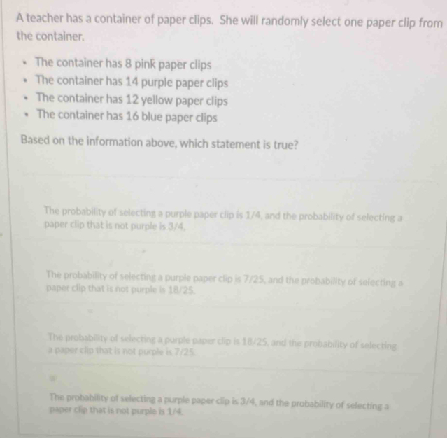 A teacher has a container of paper clips. She will randomly select one paper clip from
the container.
The container has 8 pink paper clips
The container has 14 purple paper clips
The container has 12 yellow paper clips
The container has 16 blue paper clips
Based on the information above, which statement is true?
The probability of selecting a purple paper clip is 1/4, and the probability of selecting a
paper clip that is not purple is 3/4.
The probability of selecting a purple paper clip is 7/25, and the probability of selecting a
paper clip that is not purple is 18/25.
The probability of selecting a purple paper clip is 18/25, and the probability of selecting
a paper clip that is not purple is 7/25.
The probability of selecting a purple paper clip is 3/4, and the probability of selecting a
paper clip that is not purple is 1/4.