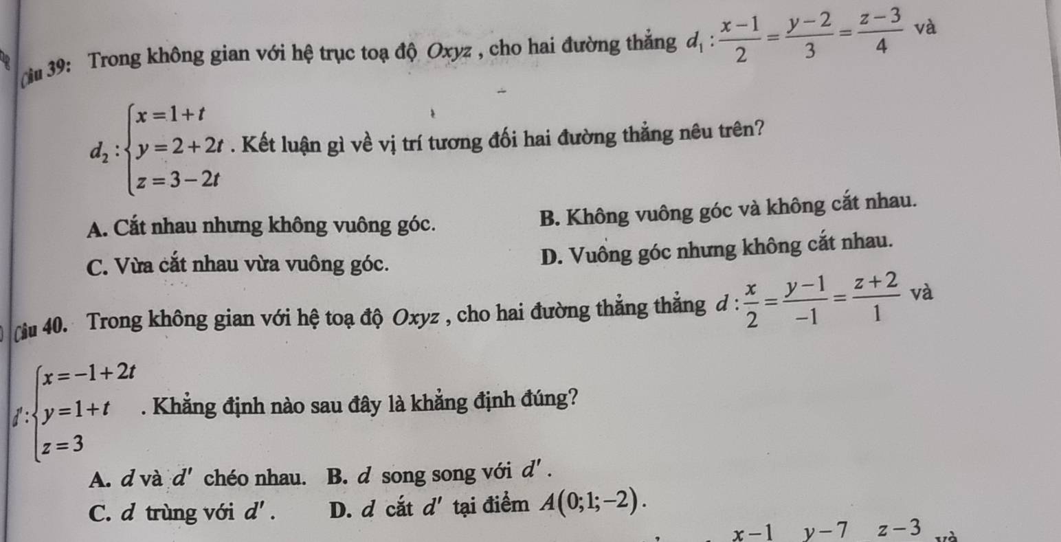 39: Trong không gian với hệ trục toạ độ Oxyz , cho hai đường thẳng d_1: (x-1)/2 = (y-2)/3 = (z-3)/4  và
d_2:beginarrayl x=1+t y=2+2t z=3-2tendarray.. Kết luận gì về vị trí tương đối hai đường thẳng nêu trên?
A. Cắt nhau nhưng không vuông góc.
B. Không vuông góc và không cắt nhau.
C. Vừa cắt nhau vừa vuông góc.
D. Vuông góc nhưng không cắt nhau.
Nu 40. Trong không gian với hệ toạ độ Oxyz , cho hai đường thẳng thẳng ở 1:  x/2 = (y-1)/-1 = (z+2)/1  và
∈t _xbeginarrayl x=-1+2t y=1+t z=3endarray.. Khẳng định nào sau đây là khẳng định đúng?
A. d và d' chéo nhau. B. d song song với d'.
C. d trùng với d'. D. d cắt d' tại điểm A(0;1;-2).
x-1y-7 z-3