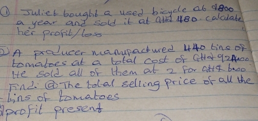 suliet bought a used bicycle a6 oo 
a year and sold it at Ctd 480. calcuate 
her profil / loss 
2A producer manuractued 440 tins of 
tomatoes at a total cost of CHA 92400
He sold all of them at 2 For Cite 6:00 
FinL.@ The total selling price of all the 
lins of tomatoes 
Aprofit present