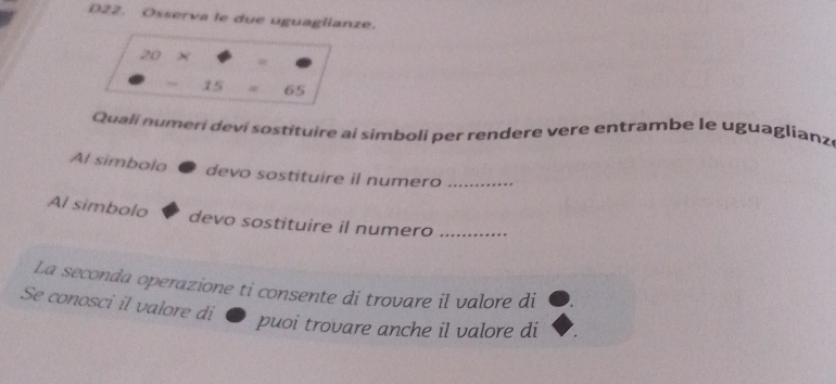 D22. Osserva le due uguaglianze.
20 ×
15 # 65
Quali numeri deví sostituire ai simboli per rendere vere entrambe le uguaglianz 
Al simbolo devo sostituire il numero_ 
Al simbolo devo sostituire il numero_ 
La seconda operazione ti consente di trovare il valore di 
Se conosci il valore di 
puoi trovare anche il valore di