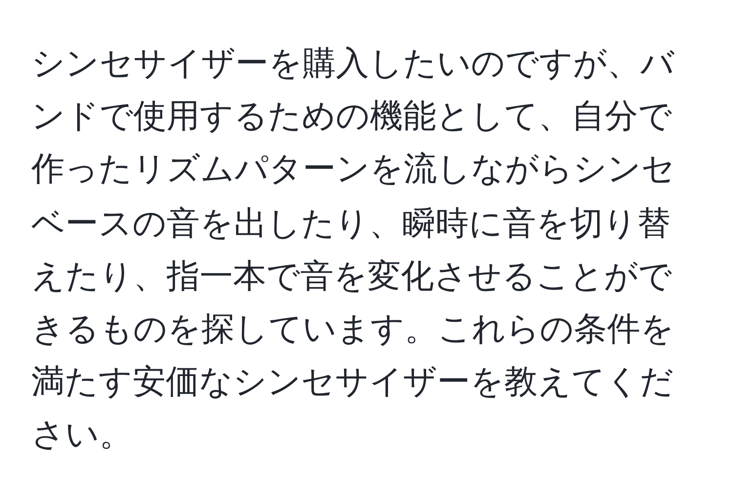 シンセサイザーを購入したいのですが、バンドで使用するための機能として、自分で作ったリズムパターンを流しながらシンセベースの音を出したり、瞬時に音を切り替えたり、指一本で音を変化させることができるものを探しています。これらの条件を満たす安価なシンセサイザーを教えてください。