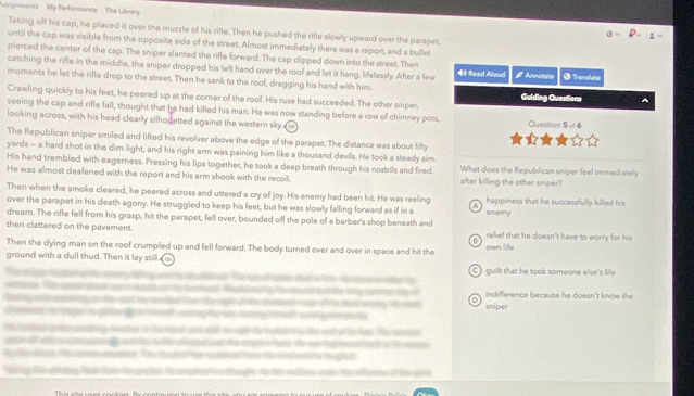 usignments My Performance The Library 
Taking off his cap, he placed it over the muzzle of his rifle. Then he pushed the rifle slowly upward over the parapet, 
until the cap was visible from the opposite side of the street. Almost immediately there was a report, and a bullet 
pierced the center of the cap. The sniper slanted the rifle forward. The cap clipped down into the street. Then 
catching the rifle in the middle, the sniper dropped his left hand over the roof and let it hang, lifelessly. After a few 40 Read Aloud a * Annolate § Translsta 
moments he let the rifle drop to the street. Then he sank to the roof, dragging his hand with him. 
Crawling quickly to his feet, he peered up at the corner of the roof. His ruse had succeeded. The other sniper, Guiding Questions 
seeing the cap and rifle fall, thought that he had killed his man. He was now standing before a row of chimney pots, 
looking across, with his head clearly silhouetted against the western sky. Question 5 -f 6 
The Republican sniper smiled and lifted his revolver above the edge of the parapet. The distance was about fifty 
yards - a hard shot in the dim light, and his right arm was paining him like a thousand devils. He took a steady aim. 
His hand trembled with eagerness. Pressing his lips together, he took a deep breath through his nostrils and fired. What does the Republican sniper feel immediately 
He was almost deafened with the report and his arm shook with the recoil after killing the other smiper? 
Then when the smoke cleared, he peered across and uttered a cry of joy. His enemy had been hit. He was reeling 
over the parapet in his death agony. He struggled to keep his feet, but he was slowly falling forward as if in a happiness that he successfully killed his 
dream. The rifle fell from his grasp, hit the parapet, fell over, bounded off the pole of a barber's shop beneath and enemy 
then clattered on the pavement. relief that he doesn't have to worry for his 
Then the dying man on the roof crumpled up and fell forward. The body turned over and over in space and hit the own life 
ground with a dull thud. Then it lay still e 
C ) guilt that he took someone elte's life 
indifference because he doesn't know the 
sniper