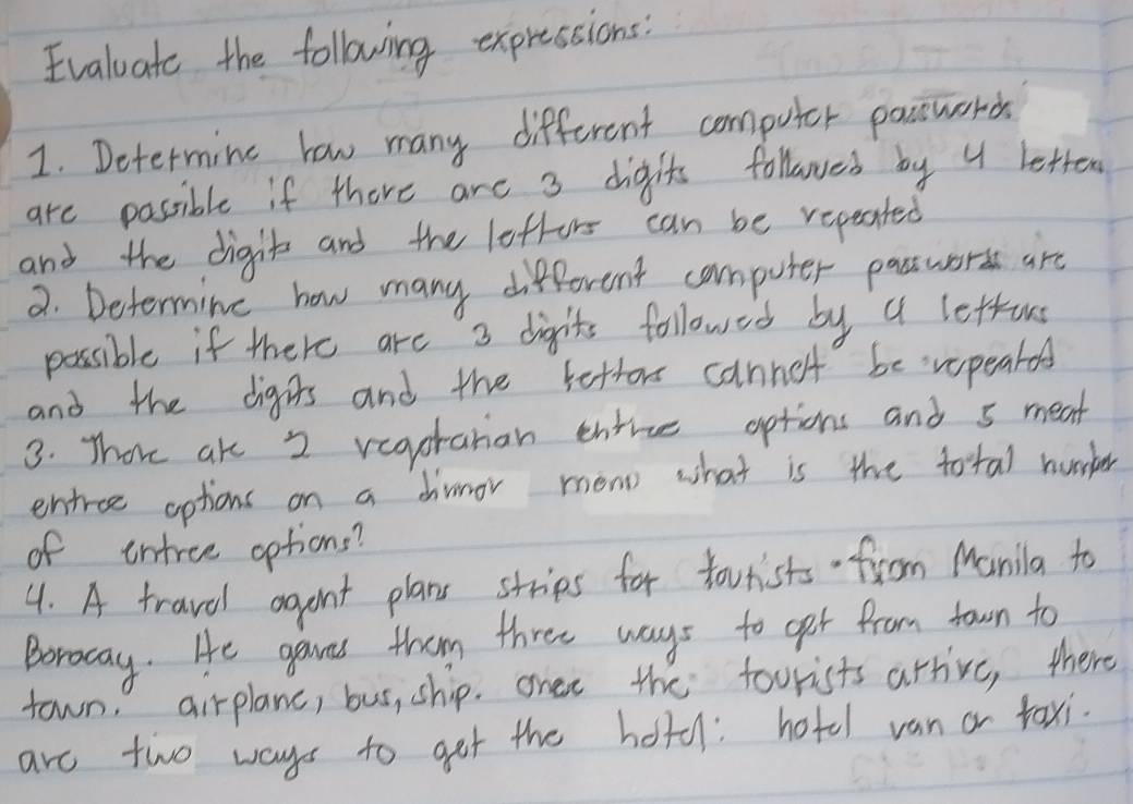 Evaluate the following expressions 
1. Determine how many different computer pactworch 
are possible if there are 3 digits followed by 4 betten 
and the digit and the lottors can be repeated 
2. Determine how many different computer pastworss are 
possible if there are 3 digits followed by a lettons 
and the digrs and the fettor canno't be vopeard 
3. Thore ake 2 vegotahan entrue options and s meat 
entree options on a dimnor mono what is the total hurker 
of intree options? 
4. A travel agant plans stries for tourists froom Manila to 
Boroway. He gaves them three ways to get from town to 
town, airplane, bus, ship. onee the foorists arrive, there 
are two ways to get the hotd: hotel van or taxi.