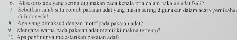 Aksesoris apa yang sering digunakan pada kepala pria dalam pakaian adat Bali? 
7. Sebutkan salah satu contoh pakaian adat yang masih sering digunakan dalam acara pernikahar 
di Indonesia! 
8. Apa yang dimaksud dengan motif pada pakaian adat? 
9. Mengapa warna pada pakaian adat memiliki makna tertentu? 
10. Apa pentingnya melestarikan pakaian adat?