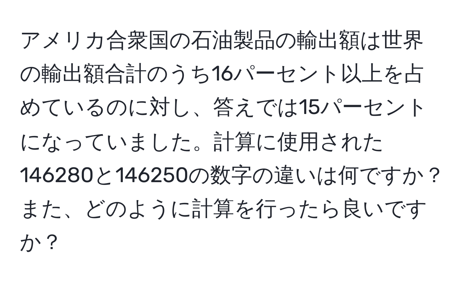 アメリカ合衆国の石油製品の輸出額は世界の輸出額合計のうち16パーセント以上を占めているのに対し、答えでは15パーセントになっていました。計算に使用された146280と146250の数字の違いは何ですか？また、どのように計算を行ったら良いですか？