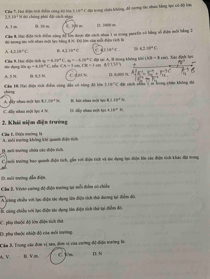Hai điện tích điểm cùng độ lớn 5.10^(-4)Cd Mặt trong chân không, để tương tác nhau bằng lực có độ lớn
2,5.10^(-2)N thì chúng phải đặt cách nhau
A. 3 m. B. 30 m. C. 300 m. D. 3000 m.
Câu 8. Hai điện tích điểm cùng độ lớn được đặt cách nhau 1 m trong parafin có hằng số điện môi bằng 2
thì tương tác với nhau một lực bằng 8 N. Độ lớn của mỗi điện tích là
A. 4,2.10^(-3)C. B. 4,2.10^(-4)C. C. 4 2.10^(-5)C. D. 4,2.10^(-6)C.
Câu 9. Hai điện tích q_1=6.10^(-8)C,q_2=-6.10^(-8)C đặt tại A, B trong không khí (AB=8cm). Xác định lực
tác dụng lên q_3=6.10^(-8)C :, nếu: CA=5cm,CB=3cm
A. 5 N. B. 0,5 N. C. 0,05 N. D. 0,005 N.
Câu 10. Hai điện tích điểm cùng dấu có cùng độ lớn 3.10^(-7)C đặt cách nhâu 1 m trong chân không thì
chúng
A. đầy nhau một lực 8,1.10^(-4)N. B. hút nhau một lực : ,1.10^(-4)N.
C. đầy nhau một lực 4 N. D. đẩy nhau một lực 4.10^(-4)N.
2. Khái niệm điện trường
Câu 1. Điện trường là
A. môi trường không khí quanh điện tích.
B. môi trường chứa các điện tích.
Ca môi trường bao quanh điện tích, gắn với điện tích và tác dụng lực điện lên các điện tích khác đặt trong
n6.
D. môi trường dẫn điện.
Câu 2. Véctơ cường độ điện trường tại mỗi điểm có chiều
A. cùng chiều với lực điện tác dụng lên điện tích thử dương tại điểm đó.
B. cùng chiều với lực điện tác dụng lên điện tích thử tại điểm đó.
C. phụ thuộc độ lớn điện tích thử.
D. phụ thuộc nhiệt độ của môi trường.
Câu 3. Trong các đơn vị sau, đơn vị của cường độ điện trường là:
A. V. B. V.m. C. y/m. D. N