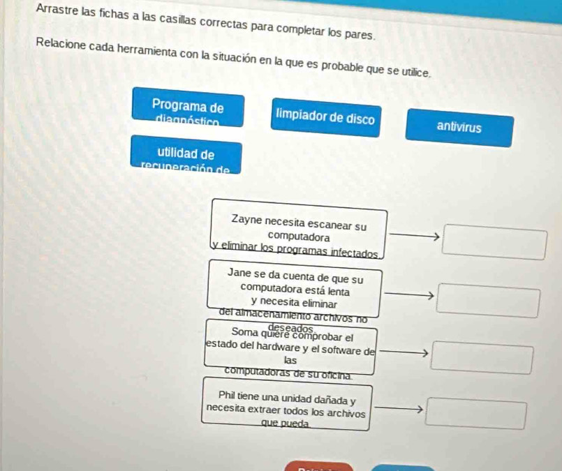 Arrastre las fichas a las casillas correctas para completar los pares. 
Relacione cada herramienta con la situación en la que es probable que se utilice. 
Programa de limpiador de disco antivirus 
diagnóstico 
utilidad de 
recuperación de 
Zayne necesita escanear su 
computadora 
y elíminar los programas infectados 
Jane se da cuenta de que su 
computadora está lenta 
y necesita eliminar 
del almacenamiento archivos no 
deseados 
Soma quiere comprobar el 
estado del hardware y el software de 
las 
computadoras de su oficina 
Phil tiene una unidad dañada y 
necesita extraer todos los archivos 
que pueda