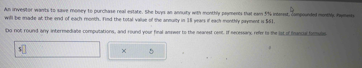 An investor wants to save money to purchase real estate. She buys an annuity with monthly payments that earn 5% interest, compounded monthly. Payments 
will be made at the end of each month. Find the total value of the annuity in 18 years if each monthly payment is $61. 
Do not round any intermediate computations, and round your final answer to the nearest cent. If necessary, refer to the list of financial formulas. 
×