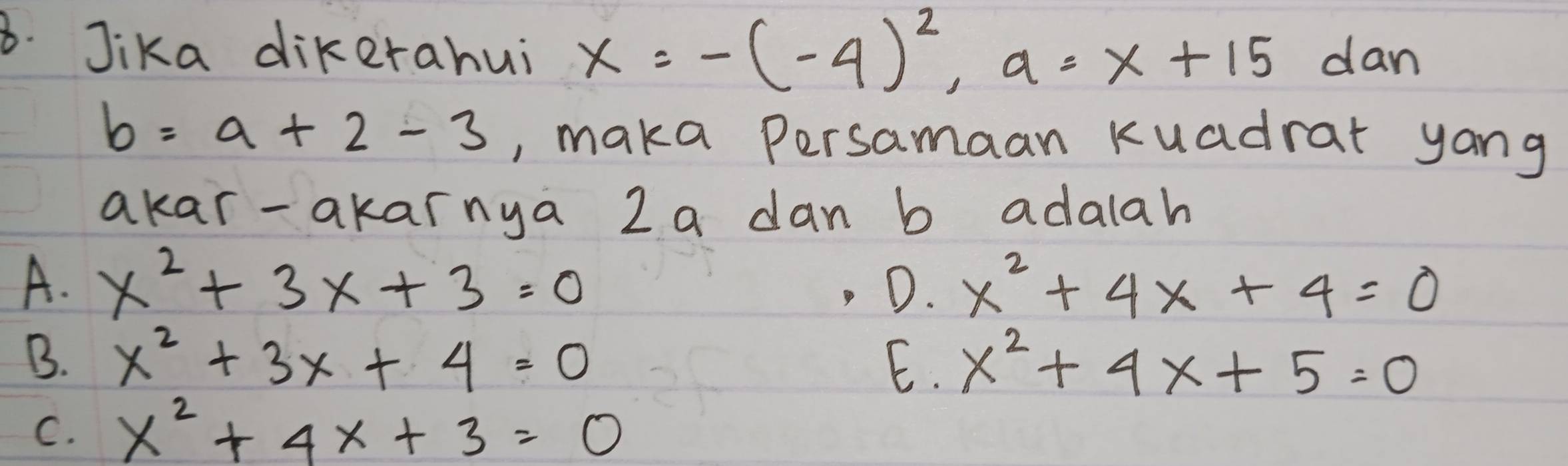 Jika dikerahui x=-(-4)^2, a=x+15 dan
b=a+2-3 , maka persamaan Kuadrar yang
akar-akarnya 2 a dan b adalah
A. x^2+3x+3=0 D. x^2+4x+4=0
B. x^2+3x+4=0 E. x^2+4x+5=0
C. x^2+4x+3=0