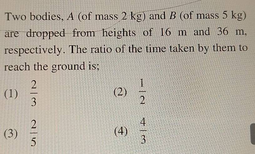 Two bodies, A (of mass 2 kg) and B (of mass 5 kg)
are dropped from heights of 16 m and 36 m,
respectively. The ratio of the time taken by them to
reach the ground is;
(1)  2/3  (2)  1/2 
(3)  2/5  (4)  4/3 