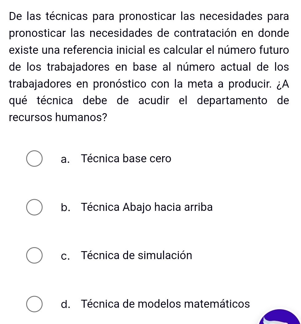 De las técnicas para pronosticar las necesidades para
pronosticar las necesidades de contratación en donde
existe una referencia inicial es calcular el número futuro
de los trabajadores en base al número actual de los
trabajadores en pronóstico con la meta a producir. ¿A
qué técnica debe de acudir el departamento de
recursos humanos?
a. Técnica base cero
b. Técnica Abajo hacia arriba
c. Técnica de simulación
d. Técnica de modelos matemáticos