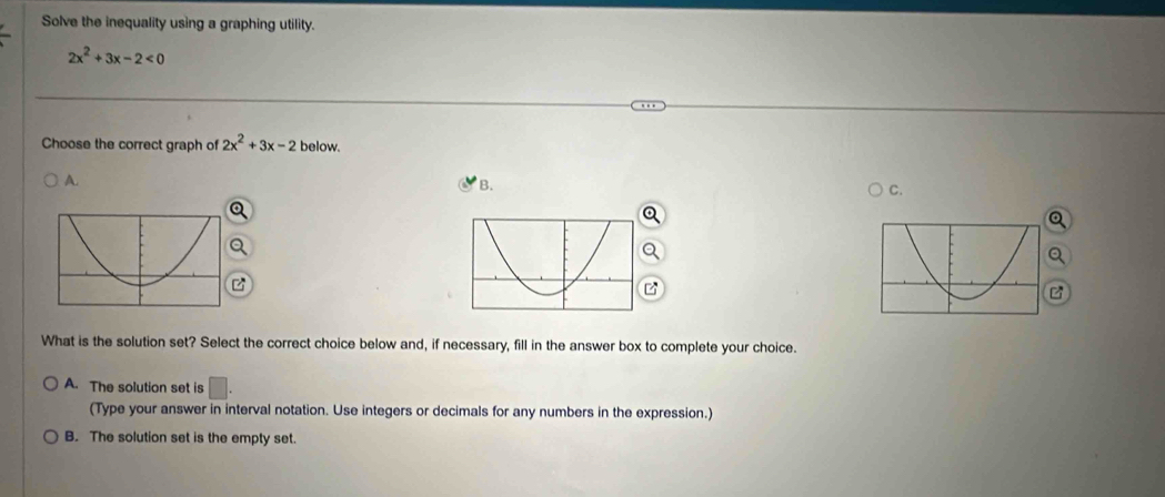 Solve the inequality using a graphing utility.
2x^2+3x-2<0</tex> 
Choose the correct graph of 2x^2+3x-2 below.
A.
B.
C.
Q

What is the solution set? Select the correct choice below and, if necessary, fill in the answer box to complete your choice.
A. The solution set is □ . 
(Type your answer in interval notation. Use integers or decimals for any numbers in the expression.)
B. The solution set is the empty set.