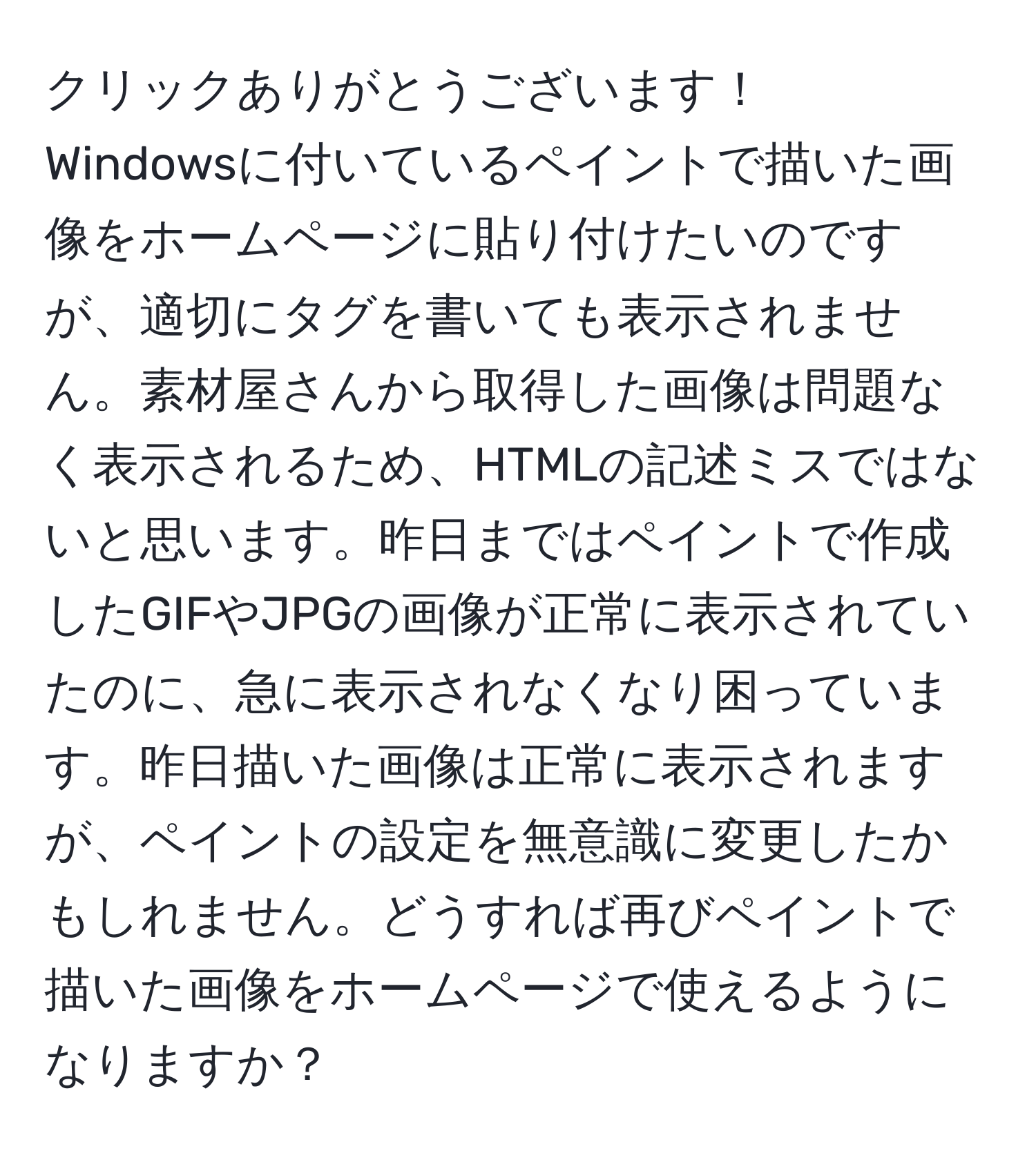 クリックありがとうございます！  
Windowsに付いているペイントで描いた画像をホームページに貼り付けたいのですが、適切にタグを書いても表示されません。素材屋さんから取得した画像は問題なく表示されるため、HTMLの記述ミスではないと思います。昨日まではペイントで作成したGIFやJPGの画像が正常に表示されていたのに、急に表示されなくなり困っています。昨日描いた画像は正常に表示されますが、ペイントの設定を無意識に変更したかもしれません。どうすれば再びペイントで描いた画像をホームページで使えるようになりますか？