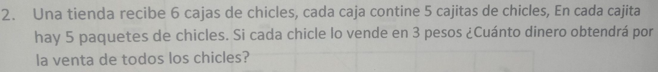 Una tienda recibe 6 cajas de chicles, cada caja contine 5 cajitas de chicles, En cada cajita 
hay 5 paquetes de chicles. Si cada chicle lo vende en 3 pesos ¿Cuánto dinero obtendrá por 
la venta de todos los chicles?