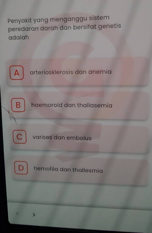 Penyakit yang menganggu sistem
peredaran darah dan bersifat genetis
adalah
A arteriosklerosis dan anemia
B haemoroid dan thallasemia
C varises dan embolus
D hemofila dan thallesmia