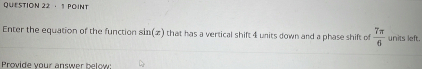 ·1 POINT 
Enter the equation of the function sin (x) that has a vertical shift 4 units down and a phase shift of  7π /6  units left. 
Provide your answer below: