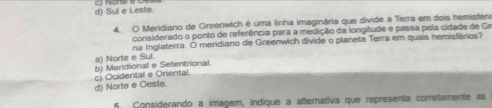 c) Norte é Oeste
d) Sul e Leste.
4. O Meridiano de Greenwich é uma linha imaginária que divide a Terra em dois hemisféria
considerado o ponto de referência para a medição da longitude e passa pela cidade de Gr
na Inglaterra. O meridiano de Greenwich divide o planeta Terra em quais hemisférios?
a) Norte e Sul.
b) Meridional e Setentrional.
c) Ocidental e Oriental.
d) Norte e Oeste.
5. Considerando a imagem, indique a alternativa que representa corretamente as