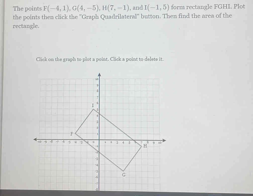 The points F(-4,1), G(4,-5), H(7,-1) , and I(-1,5) form rectangle FGHI. Plot 
the points then click the ''Graph Quadrilateral'' button. Then find the area of the 
rectangle. 
Click on the graph to plot a point. Click a point to delete it.