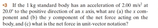 •3 If the 1 kg standard body has an acceleration of 2.00m/s^2 at
20.0° to the positive direction of an x axis, what are (a) the x com- 
ponent and (b) the y component of the net force acting on the 
body, and (c) what is the net force in unit-vector notation?