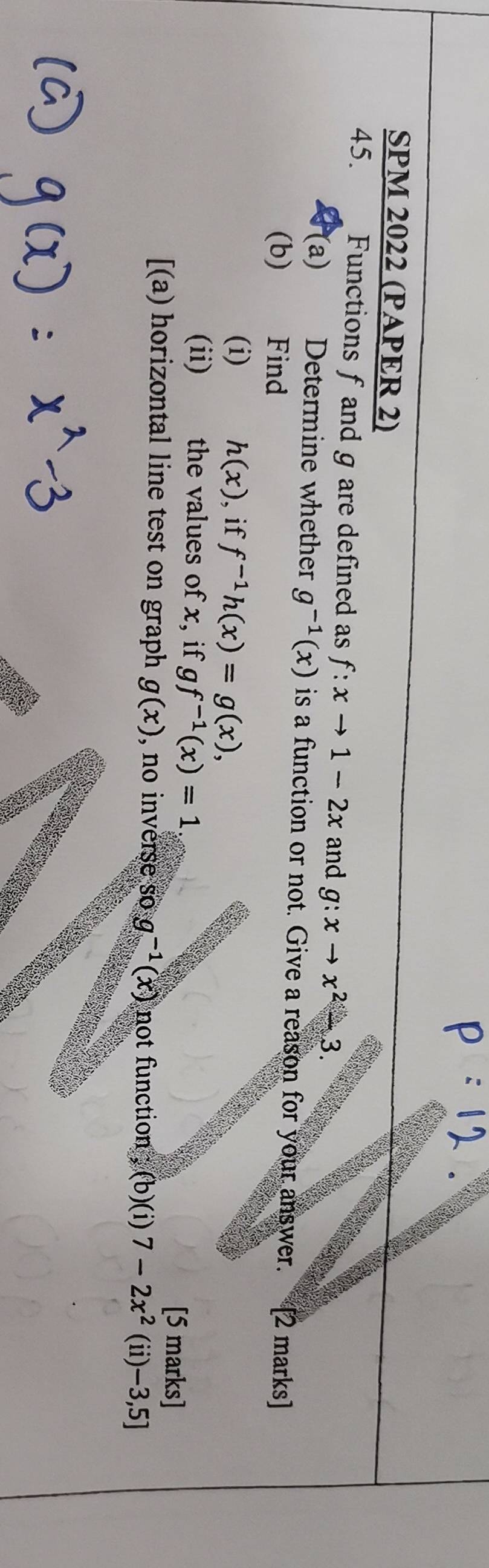 SPM 2022 (PAPER 2) 
45. Functions f and g are defined as f:xto 1-2x and g:xto x^2-3. 
(a) Determine whether g^(-1)(x) is a function or not. Give a reason for your answer. 
(b)€£ Find [2 marks] 
(i) h(x) , if f^(-1)h(x)=g(x), 
(ii) the values of x, if gf^(-1)(x)=1 [5 marks] 
[(a) horizontal line test on graph g(x) , no inverse s og^(-1)(x) not function ; ,(b)(i)7-2x^2(ii)-3,5]