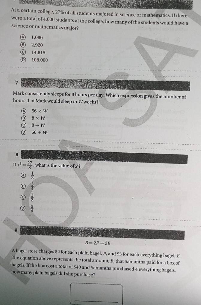 At a certain college, 27% of all students majored in science or mathematics. If there
were a total of 4,000 students at the college, how many of the students would have a
science or mathematics major?
Ⓐ 1,080
Ⓑ 2,920
Ⓒ 14,815
D 108,000
7
Mark consistently sleeps for 8 hours per day. Which expression gives the number of
hours that Mark would sleep in Wweeks?
A 56* W
Ⓑ 8* W
C 8+W
56+W
8
If x^3= 27/8  , what is the value of x ?
⑦  1/3 
 3/4 
C  3/2 
 9/4 
9
B=2P+3E
A bagel store charges $2 for each plain bagel, P, and $3 for each everything bagel, E.
The equation above represents the total amount, B, that Samantha paid for a box of
bagels. If the box cost a total of $40 and Samantha purchased 4 everything bagels,
how many plain bagels did she purchase?
_