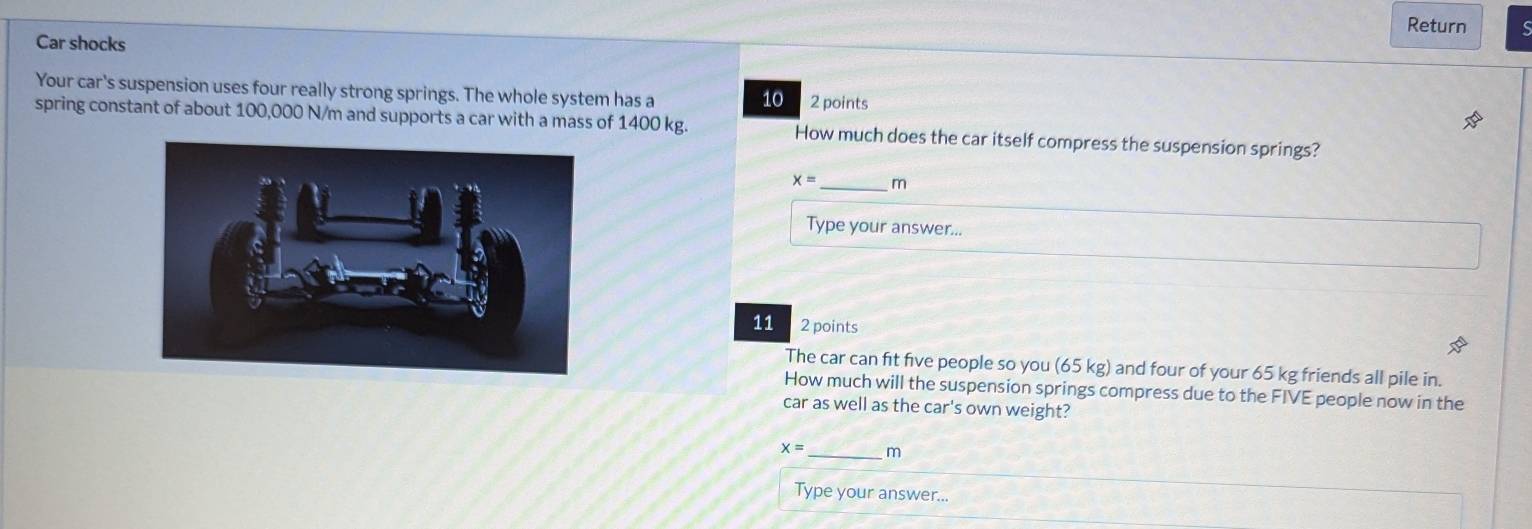 Return 
Car shocks 
Your car's suspension uses four really strong springs. The whole system has a 2 points
10
spring constant of about 100,000 N/m and supports a car with a mass of 1400 kg. How much does the car itself compress the suspension springs?
x= _ m
Type your answer... 
11 2 points 
The car can fit five people so you (65 kg) and four of your 65 kg friends all pile in. 
How much will the suspension springs compress due to the FIVE people now in the 
car as well as the car's own weight?
x= _  m
Type your answer...