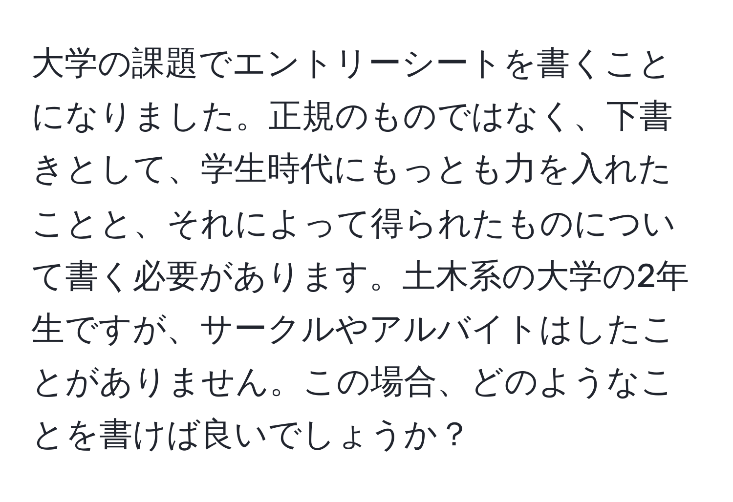 大学の課題でエントリーシートを書くことになりました。正規のものではなく、下書きとして、学生時代にもっとも力を入れたことと、それによって得られたものについて書く必要があります。土木系の大学の2年生ですが、サークルやアルバイトはしたことがありません。この場合、どのようなことを書けば良いでしょうか？