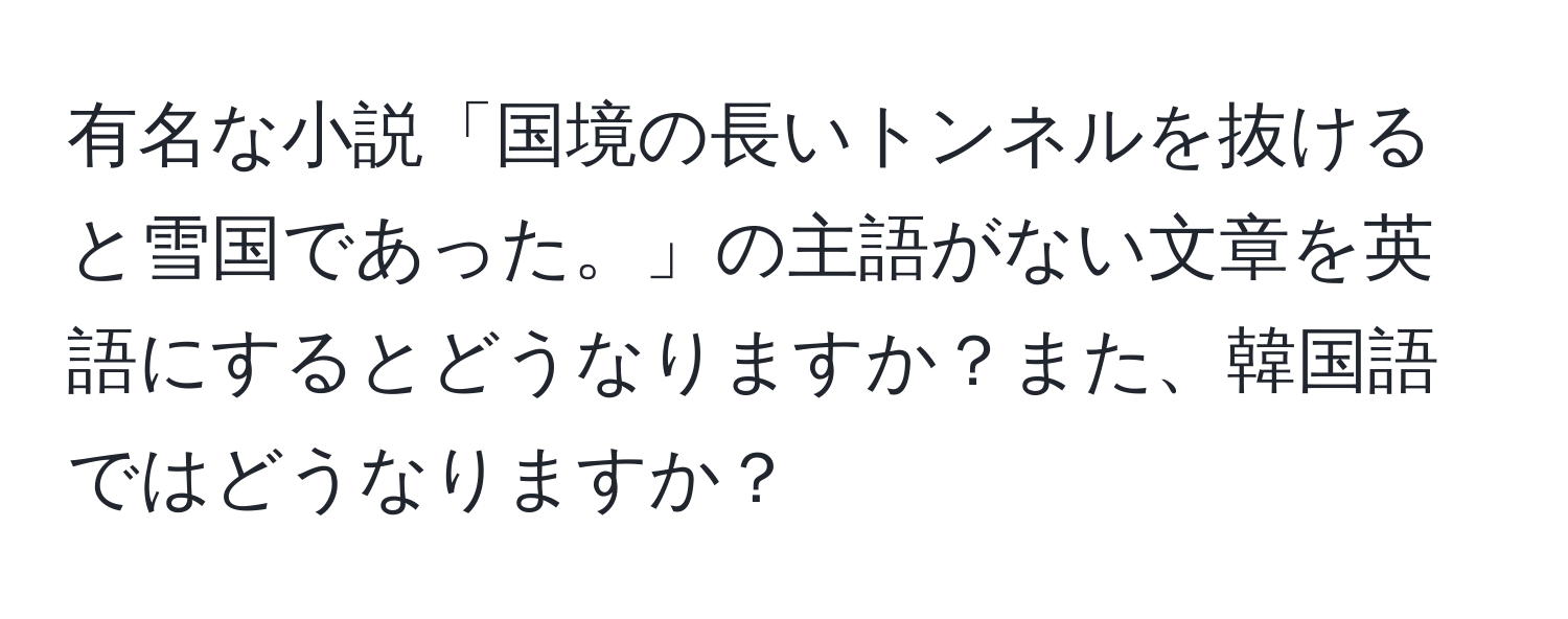 有名な小説「国境の長いトンネルを抜けると雪国であった。」の主語がない文章を英語にするとどうなりますか？また、韓国語ではどうなりますか？