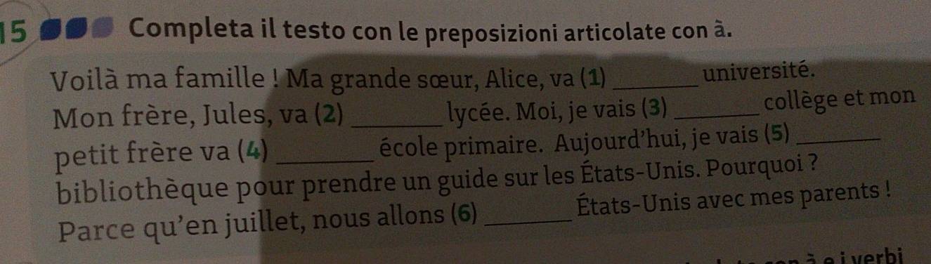 Completa il testo con le preposizioni articolate con à. 
Voilà ma famille ! Ma grande sœur, Alice, va (1) _université. 
Mon frère, Jules, va (2) _lycée. Moi, je vais (3) _collège et mon 
petit frère va (4) _école primaire. Aujourd’hui, je vais (5)_ 
bibliothèque pour prendre un guide sur les États-Unis. Pourquoi ? 
Parce qu’en juillet, nous allons (6) _États-Unis avec mes parents ! 
e i verhi