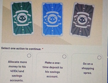 Select one action to continue. *
Allocate more Make a one- Go on a
money to his time deposit to shopping
401(k) and his savings spree.
savings account.
accounts.