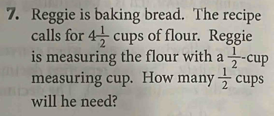 Reggie is baking bread. The recipe 
calls for 4 1/2 cups of flour. Reggie 
is measuring the flour with a  1/2 -cup
measuring cup. How many  1/2 cups
will he need?