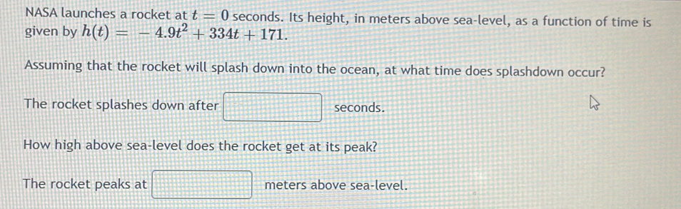 NASA launches a rocket at t=0 seconds. Its height, in meters above sea-level, as a function of time is 
given by h(t)=-4.9t^2+334t+171. 
Assuming that the rocket will splash down into the ocean, at what time does splashdown occur? 
The rocket splashes down after seconds. 
How high above sea-level does the rocket get at its peak? 
The rocket peaks at meters above sea-level.