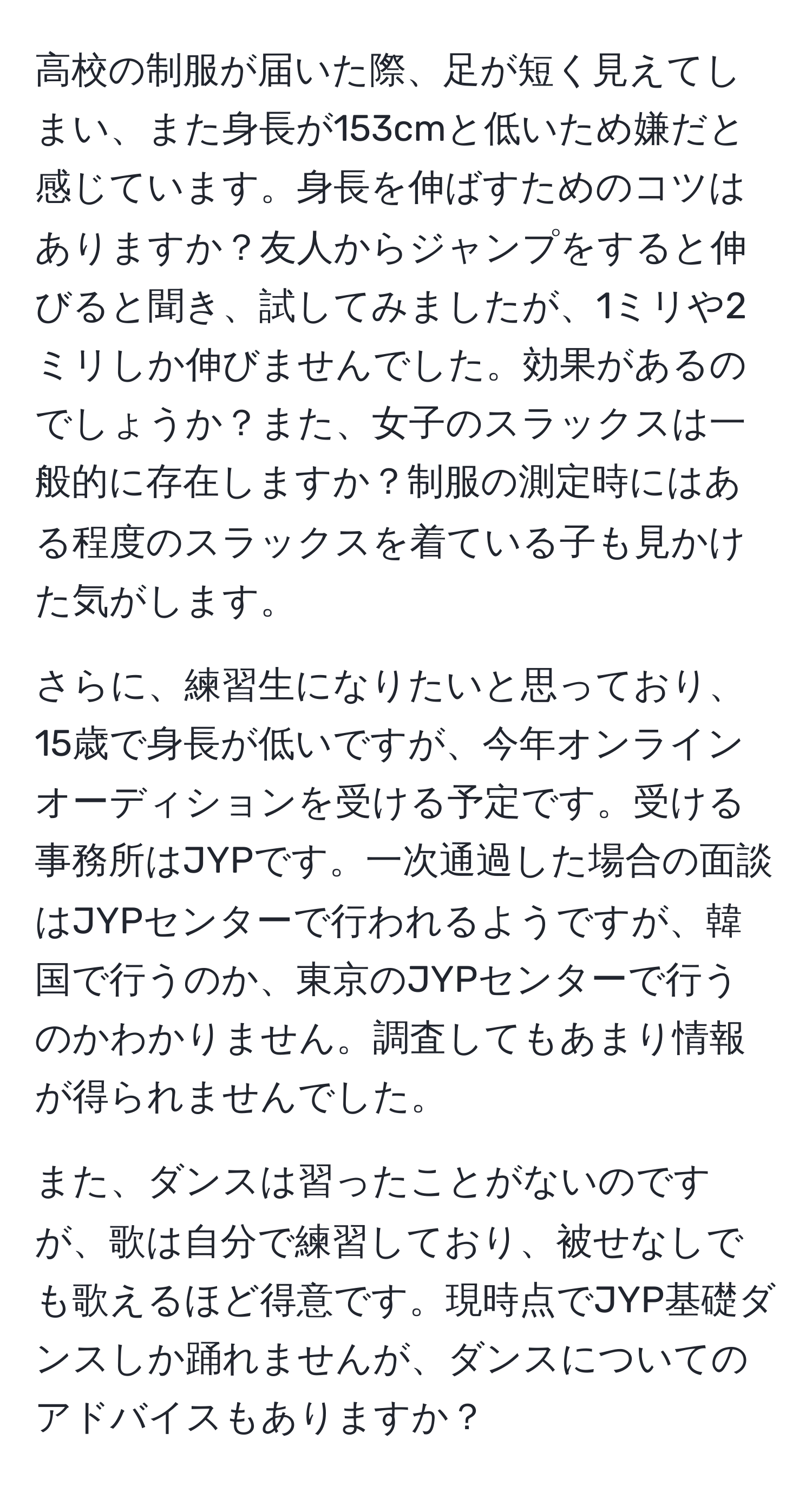 高校の制服が届いた際、足が短く見えてしまい、また身長が153cmと低いため嫌だと感じています。身長を伸ばすためのコツはありますか？友人からジャンプをすると伸びると聞き、試してみましたが、1ミリや2ミリしか伸びませんでした。効果があるのでしょうか？また、女子のスラックスは一般的に存在しますか？制服の測定時にはある程度のスラックスを着ている子も見かけた気がします。

さらに、練習生になりたいと思っており、15歳で身長が低いですが、今年オンラインオーディションを受ける予定です。受ける事務所はJYPです。一次通過した場合の面談はJYPセンターで行われるようですが、韓国で行うのか、東京のJYPセンターで行うのかわかりません。調査してもあまり情報が得られませんでした。

また、ダンスは習ったことがないのですが、歌は自分で練習しており、被せなしでも歌えるほど得意です。現時点でJYP基礎ダンスしか踊れませんが、ダンスについてのアドバイスもありますか？