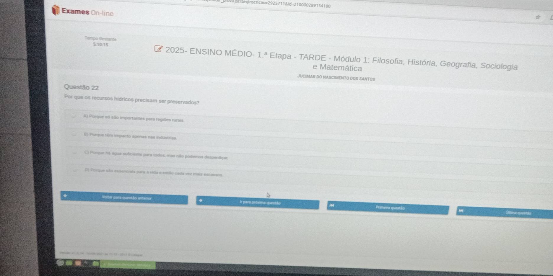 sedinscricao=2925711&id=210000289134180
Exames On-line
Tempo Restante
5:10:15 2025- ENSINO MÉDIO- 1.^a Etapa - TARDE - Módulo 1: Filosofia, História, Geografia, Sociologia
e Matemática
JUCIMAR DO NASCIMENTO DOS SANTOS
Questão 22
Por que os recursos hídricos precisam ser preservados?
A) Porque só são importantes para regiões rurais
B) Porque têm impacto apenas nas indústrias
C) Porque há água suficiente para todos, mas não podemos desperdiçar.
0) Porque são essenciais para a vida e estão cada vez mais escassos
Voltar para questão anterior Ir para próximo questão 4 Primeira questão
Uma questão