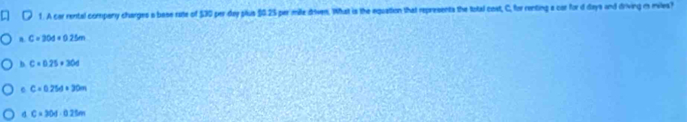 A car rental company charges a base rae of $30 per day plus $0.25 par mile doven. What is the equation that represents the total cost, C, for renting a car for d days and driving i milea?
a. C=204=0.25m
b C=0.25=304
C=0.25d=30m
C=30d· 0.25m