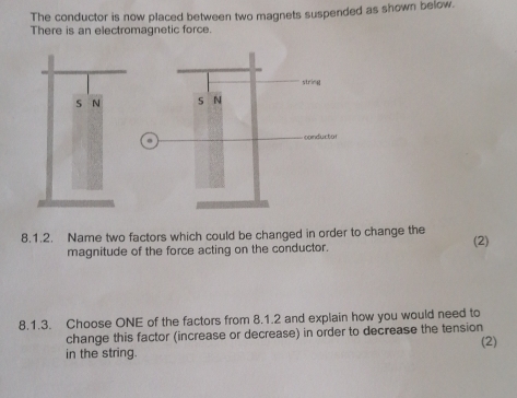 The conductor is now placed between two magnets suspended as shown below. 
There is an electromagnetic force. 
8.1.2. Name two factors which could be changed in order to change the (2) 
magnitude of the force acting on the conductor. 
8.1.3. Choose ONE of the factors from 8.1.2 and explain how you would need to 
change this factor (increase or decrease) in order to decrease the tension (2) 
in the string.