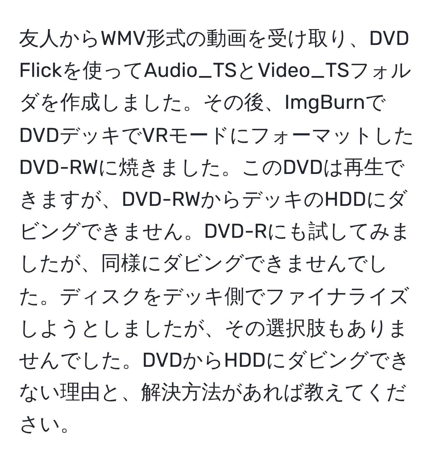 友人からWMV形式の動画を受け取り、DVD Flickを使ってAudio_TSとVideo_TSフォルダを作成しました。その後、ImgBurnでDVDデッキでVRモードにフォーマットしたDVD-RWに焼きました。このDVDは再生できますが、DVD-RWからデッキのHDDにダビングできません。DVD-Rにも試してみましたが、同様にダビングできませんでした。ディスクをデッキ側でファイナライズしようとしましたが、その選択肢もありませんでした。DVDからHDDにダビングできない理由と、解決方法があれば教えてください。