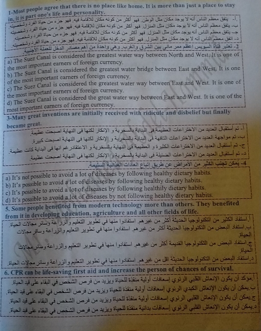 1-Most people agree that there is no place like home. It is more than just a place to stay
in, it is part one's life and personality.

p ana 


Sa yūn -2
a) The Suez Canal is considered the greatest water way between North and West. It is one of
the most important earners of foreign currency.
n) The Suez Canal is considered the greatest water bridge between East and West. It is one
of the most important earners of foreign currency.
e) The Suez Canal is considered the greatest water way between East and West. It is one of
the most important earners of foreign currency.
d The Suez Canal is considered the great water way between East and West. It is one of the
most important earners of foreign currency.
3-Many great inventions are initially received with ridicule and disbelief but finally
became great.
c n -4
a) It’s not possible to avoid a lot of diseases by following healthy dictary habits.
b) It’s possible to avoid a lot of diseases by following healthy dietary habits.
c) It’s possible to avoid a lot of discases by following healthily dietary habits.
d) It’s possible to avoid a lot of discases by not following healthy dietary habits.
5. Some people benefited from modern technology more than others. They benefited
from it in developing education, agriculture and all other fields of life.


T 
a
6. CPR can be life-saving first aid and increase the person of chances of survival.

n ge l s g l cttl goigll gost géua cas