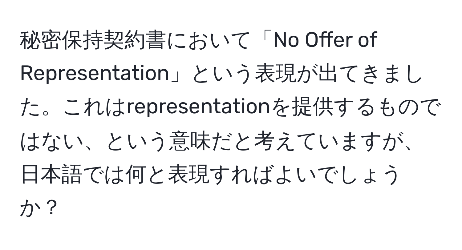 秘密保持契約書において「No Offer of Representation」という表現が出てきました。これはrepresentationを提供するものではない、という意味だと考えていますが、日本語では何と表現すればよいでしょうか？