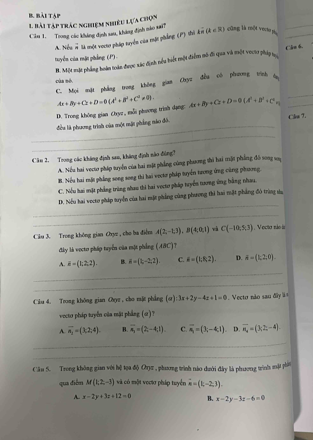 bài tập
1. bài tập trác nghiệm nhiều lựa chọn
Câu 1. Trong các kháng định sau, khảng định nào sai?
_
A. Nếu # là một vectơ pháp tuyến của mặt phẳng (P) thì kvector n(k∈ R) cũng là một vectơ pháp_
tuyến của mặt phẳng (P) .
B. Một mặt phẳng hoàn toàn được xác định nều biết một điểm nó đi qua và một vectơ pháp tuyệ Câu 6.
của nó.
C. Mọi mặt phẳng trong không gian Oxyz đều có phương trình da
Ax+By+Cz+D=0(A^2+B^2+C^2!= 0).
_
D. Trong không gian Oxyz , mỗi phương trình dạng: Ax+By+Cz+D=0(A^2+B^2+C^2 ≠ (_
_
đều là phương trình của một mặt phẳng nào đó. Câu 7.
_
Câu 2. Trong các khảng định sau, khảng định nào đúng?
A. Nếu hai vectơ pháp tuyến của hai mặt phẳng cùng phương thì hai mặt phẳng đó song song
B. Nếu hai mặt phẳng song song thì hai vectơ pháp tuyến tương ứng cùng phương.
C. Nếu hai mặt phẳng trùng nhau thì hai vectơ pháp tuyến tương ứng bằng nhau.
_
D. Nếu hai vectơ pháp tuyến của hai mặt phẳng cùng phương thì hai mặt phẳng đó trùng nha
_
Câu 3. Trong không gian Oxyz , cho ba điểm A(2;-1;3),B(4;0;1) và C(-10;5;3) Vecto não da
đây là vectơ pháp tuyển của mặt phẳng ( (ABC)
A. vector n=(1;2;2). B. vector n=(1;-2;2). C. overline n=(1;8;2). D. overline n=(1;2;0).
_
_
_
_
Câu 4. Trong không gian Oxyz , cho mặt phẳng (alpha ):3x+2y-4z+1=0.  Vectơ nào sau đây làm
vectơ pháp tuyến của mặt phẳng (α)?
A. overline n_2=(3;2;4). B. overline n_3=(2;-4;1). C. vector n_1=(3;-4;1) D. overline n_4=(3;2;-4).
Câu 5.   Trong không gian với hệ tọa độ Oxyz , phương trình nào dưới đây là phương trình mặt phần
qua điểm M(1;2;-3) và có một vectơ pháp tuyến vector n=(1;-2;3).
A. x-2y+3z+12=0 B. x-2y-3z-6=0