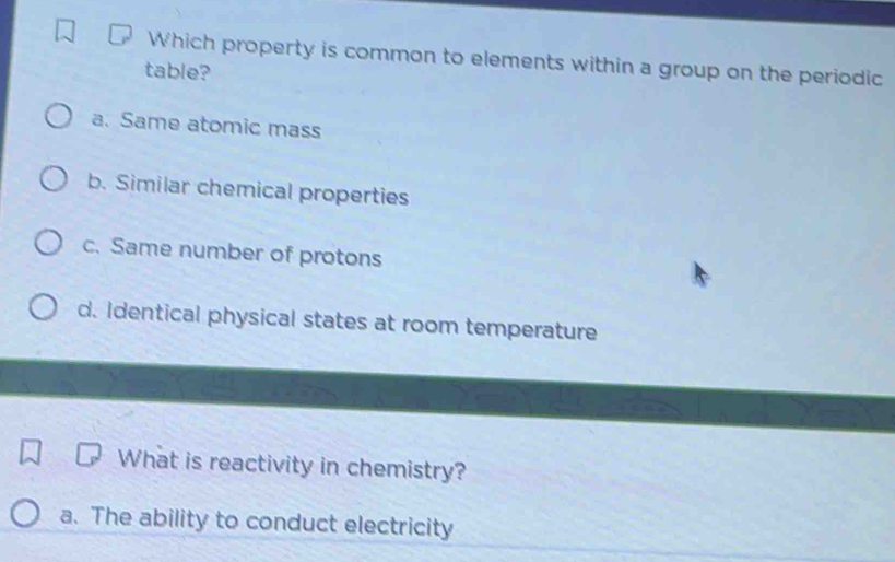 Which property is common to elements within a group on the periodic
table?
a. Same atomic mass
b. Similar chemical properties
c. Same number of protons
d. Identical physical states at room temperature
What is reactivity in chemistry?
a. The ability to conduct electricity