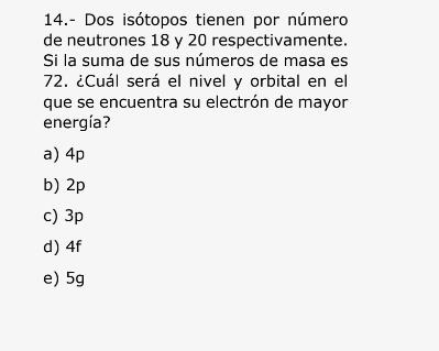 14.- Dos isótopos tienen por número
de neutrones 18 y 20 respectivamente.
Si la suma de sus números de masa es
72. ¿Cuál será el nivel y orbital en el
que se encuentra su electrón de mayor
energía?
a) 4p
b) 2p
c) 3p
d) 4f
e) 5g