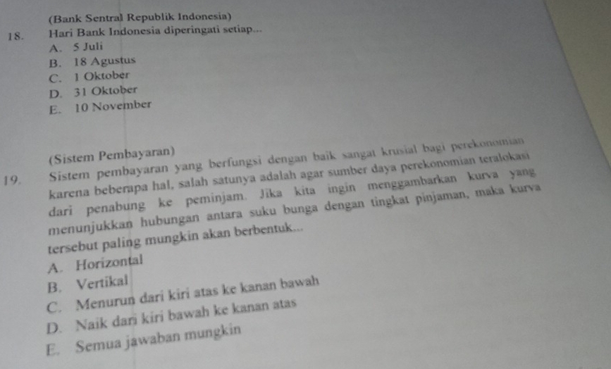 (Bank Sentral Republik Indonesia)
18. Hari Bank Indonesia diperingati setiap...
A. 5 Juli
B. 18 Agustus
C. 1 Oktober
D. 31 Oktober
E. 10 November
(Sistem Pembayaran)
19. Sistem pembayaran yang berfungsi dengan baik sangat krusial bagi perekonomian
karena beberapa hal, salah satunya adalah agar sumber daya perekonomian teralokasi
dari penabung ke peminjam. Jīka kita ingin menggambarkan kurva yang
menunjukkan hubungan antara suku bunga dengan tingkat pinjaman, maka kurva
tersebut paling mungkin akan berbentuk...
A. Horizontal
B. Vertikal
C. Menurun dari kiri atas ke kanan bawah
D. Naik dari kiri bawah ke kanan atas
E. Semua jawaban mungkin