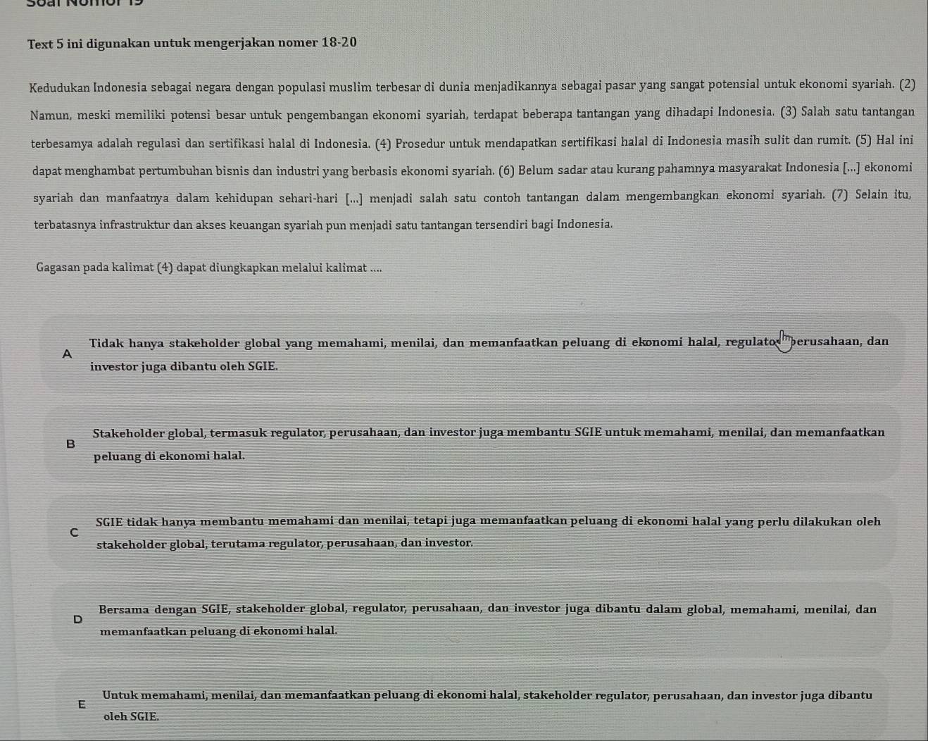 Text 5 ini digunakan untuk mengerjakan nomer 18-20
Kedudukan Indonesia sebagai negara dengan populasi muslim terbesar di dunia menjadikannya sebagai pasar yang sangat potensial untuk ekonomi syariah. (2)
Namun, meski memiliki potensi besar untuk pengembangan ekonomi syariah, terdapat beberapa tantangan yang dihadapi Indonesia. (3) Salah satu tantangan
terbesamya adalah regulasi dan sertifikasi halal di Indonesia. (4) Prosedur untuk mendapatkan sertifikasi halal di Indonesia masih sulit dan rumit. (5) Hal ini
dapat menghambat pertumbuhan bisnis dan industri yang berbasis ekonomi syariah. (6) Belum sadar atau kurang pahamnya masyarakat Indonesia [...] ekonomi
syariah dan manfaatnya dalam kehidupan sehari-hari [...] menjadi salah satu contoh tantangan dalam mengembangkan ekonomi syariah. (7) Selain itu,
terbatasnya infrastruktur dan akses keuangan syariah pun menjadi satu tantangan tersendiri bagi Indonesia.
Gagasan pada kalimat (4) dapat diungkapkan melalui kalimat ....
Tidak hanya stakeholder global yang memahami, menilai, dan memanfaatkan peluang di ekonomi halal, regulato perusahaan, dan
A
investor juga dibantu oleh SGIE.
Stakeholder global, termasuk regulator, perusahaan, dan investor juga membantu SGIE untuk memahami, menilai, dan memanfaatkan
B
peluang di ekonomi halal.
SGIE tidak hanya membantu memahami dan menilai, tetapi juga memanfaatkan peluang di ekonomi halal yang perlu dilakukan oleh
C
stakeholder global, terutama regulator, perusahaan, dan investor.
Bersama dengan SGIE, stakeholder global, regulator, perusahaan, dan investor juga dibantu dalam global, memahami, menilai, dan
memanfaatkan peluang di ekonomi halal.
F Untuk memahami, menilai, dan memanfaatkan peluang di ekonomi halal, stakeholder regulator, perusahaan, dan investor juga dibantu
oleh SGIE.